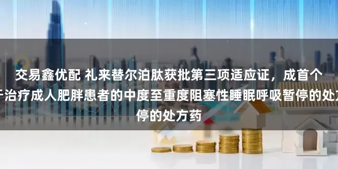 交易鑫优配 礼来替尔泊肽获批第三项适应证，成首个用于治疗成人肥胖患者的中度至重度阻塞性睡眠呼吸暂停的处方药