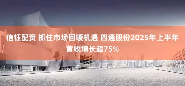 信钰配资 抓住市场回暖机遇 四通股份2025年上半年营收增长超75%
