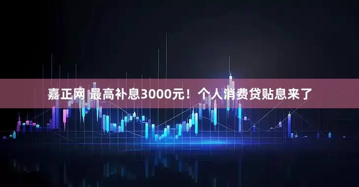 嘉正网 最高补息3000元！个人消费贷贴息来了