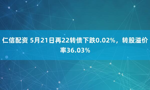 仁信配资 5月21日再22转债下跌0.02%，转股溢价率36.03%