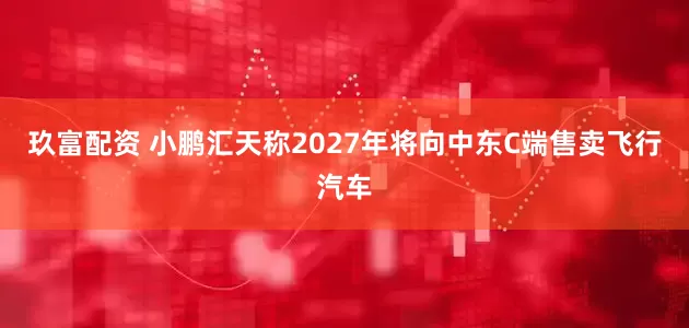 玖富配资 小鹏汇天称2027年将向中东C端售卖飞行汽车